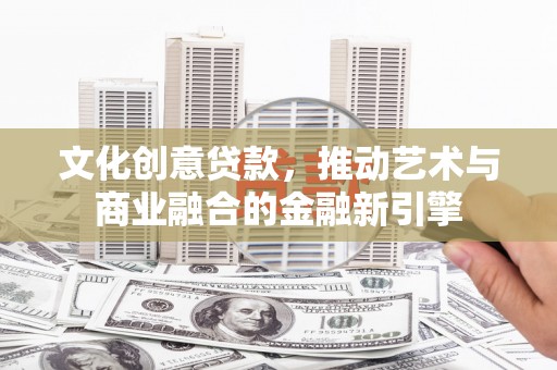 米脂文化创意贷款，推动艺术与商业融合的金融新引擎